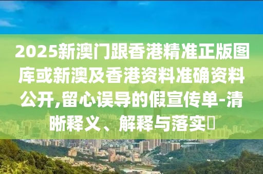 2025新澳门跟香港精准正版图库或新澳及香港资料准确资料公开,留心误导的假宣传单-清晰释义、解释与落实​