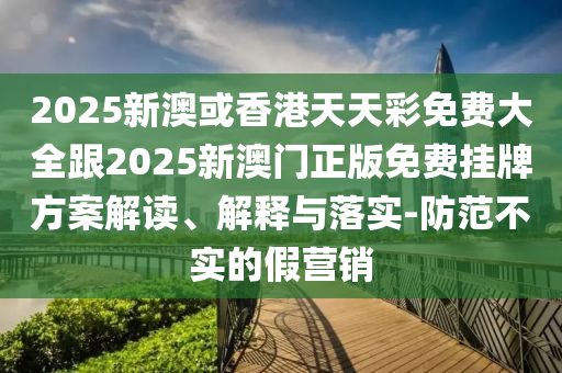 2025新澳或香港天天彩免费大全跟2025新澳门正版免费挂牌方案解读、解释与落实-防范不实的假营销