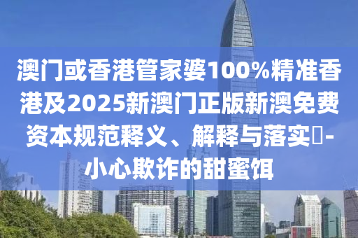 澳门或香港管家婆100%精准香港及2025新澳门正版新澳免费资本规范释义、解释与落实​-小心欺诈的甜蜜饵