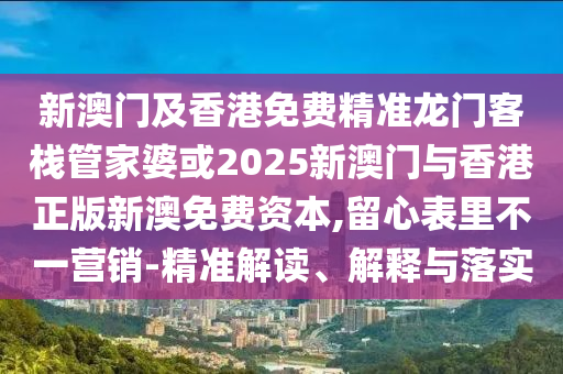 新澳门及香港免费精准龙门客栈管家婆或2025新澳门与香港正版新澳免费资本,留心表里不一营销-精准解读、解释与落实