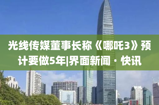 光线传媒董事长称《哪吒3》预计要做5年|界面新闻 · 快讯