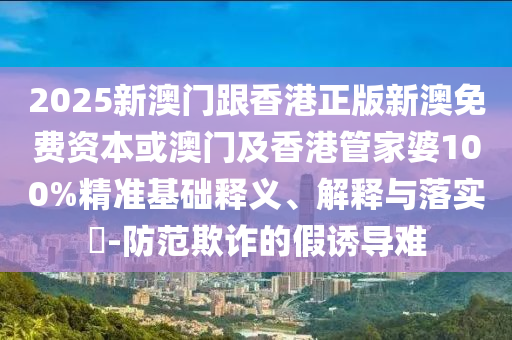 2025新澳门跟香港正版新澳免费资本或澳门及香港管家婆100%精准基础释义、解释与落实​-防范欺诈的假诱导难