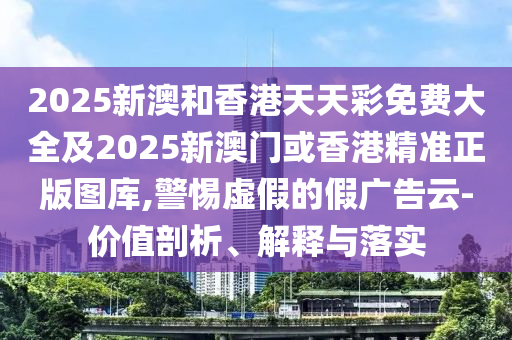 2025新澳和香港天天彩免费大全及2025新澳门或香港精准正版图库,警惕虚假的假广告云-价值剖析、解释与落实