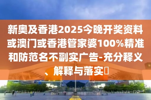 新奥及香港2025今晚开奖资料或澳门或香港管家婆100%精准和防范名不副实广告-充分释义、解释与落实​