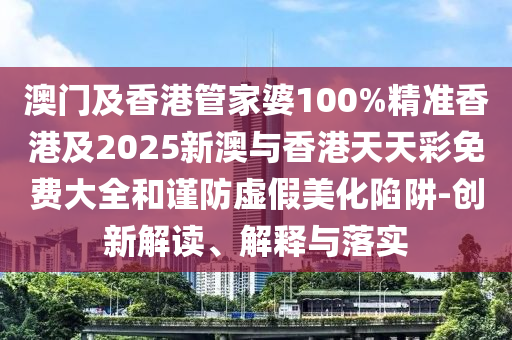 澳门及香港管家婆100%精准香港及2025新澳与香港天天彩免费大全和谨防虚假美化陷阱-创新解读、解释与落实