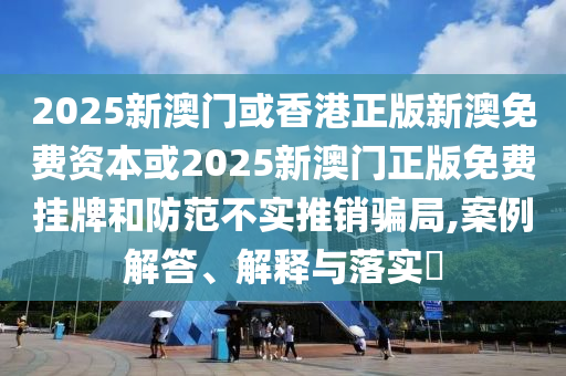2025新澳门或香港正版新澳免费资本或2025新澳门正版免费挂牌和防范不实推销骗局,案例解答、解释与落实​