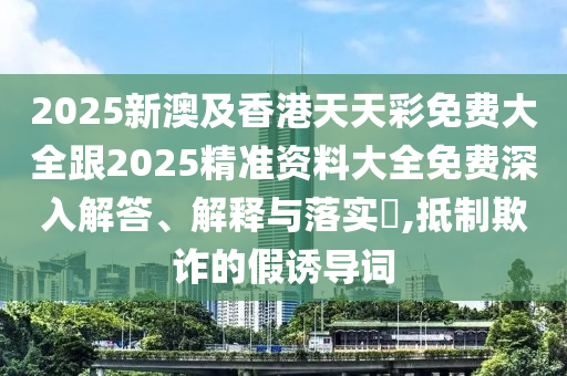 2025新澳及香港天天彩免费大全跟2025精准资料大全免费深入解答、解释与落实​,抵制欺诈的假诱导词
