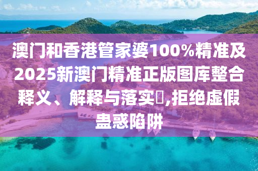 澳门和香港管家婆100%精准及2025新澳门精准正版图库整合释义、解释与落实​,拒绝虚假蛊惑陷阱
