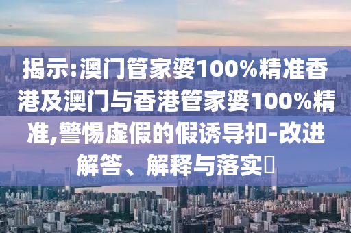 揭示:澳门管家婆100%精准香港及澳门与香港管家婆100%精准,警惕虚假的假诱导扣-改进解答、解释与落实​