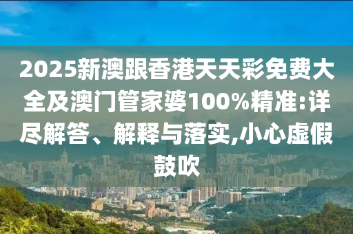 2025新澳跟香港天天彩免费大全及澳门管家婆100%精准:详尽解答、解释与落实,小心虚假鼓吹