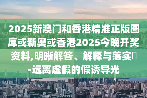 2025新澳门和香港精准正版图库或新奥或香港2025今晚开奖资料,明晰解答、解释与落实​-远离虚假的假诱导光