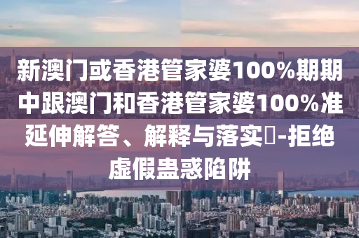 新澳门或香港管家婆100%期期中跟澳门和香港管家婆100%准延伸解答、解释与落实​-拒绝虚假蛊惑陷阱