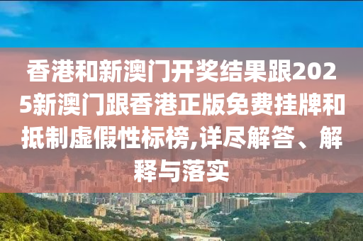 香港和新澳门开奖结果跟2025新澳门跟香港正版免费挂牌和抵制虚假性标榜,详尽解答、解释与落实