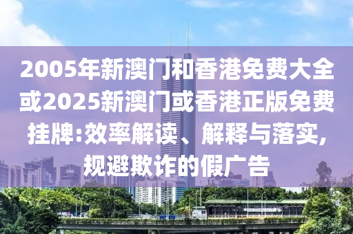 2005年新澳门和香港免费大全或2025新澳门或香港正版免费挂牌:效率解读、解释与落实,规避欺诈的假广告
