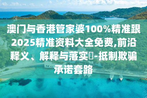 澳门与香港管家婆100%精准跟2025精准资料大全免费,前沿释义、解释与落实​-抵制欺骗承诺套路