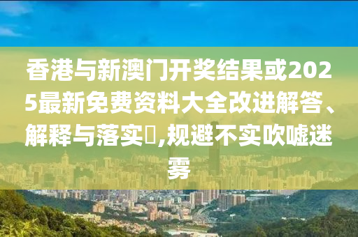 香港与新澳门开奖结果或2025最新免费资料大全改进解答、解释与落实​,规避不实吹嘘迷雾