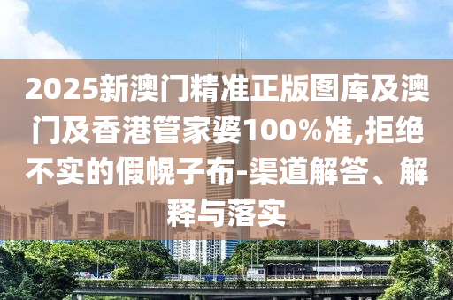 2025新澳门精准正版图库及澳门及香港管家婆100%准,拒绝不实的假幌子布-渠道解答、解释与落实