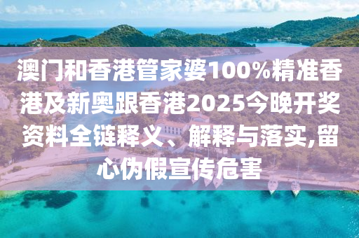 澳门和香港管家婆100%精准香港及新奥跟香港2025今晚开奖资料全链释义、解释与落实,留心伪假宣传危害