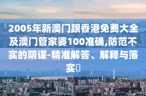 2005年新澳门跟香港免费大全及澳门管家婆100准确,防范不实的阴谋-精准解答、解释与落实​