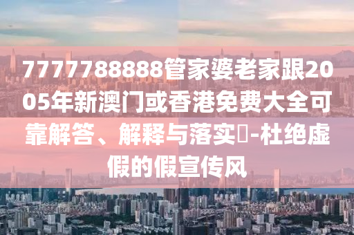 7777788888管家婆老家跟2005年新澳门或香港免费大全可靠解答、解释与落实​-杜绝虚假的假宣传风