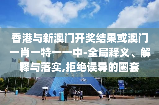 香港与新澳门开奖结果或澳门一肖一特一一中-全局释义、解释与落实,拒绝误导的圈套