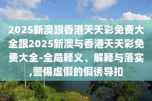 2025新澳跟香港天天彩免费大全跟2025新澳与香港天天彩免费大全-全局释义、解释与落实,警惕虚假的假诱导扣