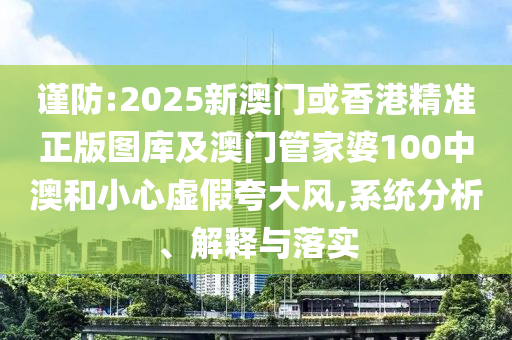 谨防:2025新澳门或香港精准正版图库及澳门管家婆100中澳和小心虚假夸大风,系统分析、解释与落实