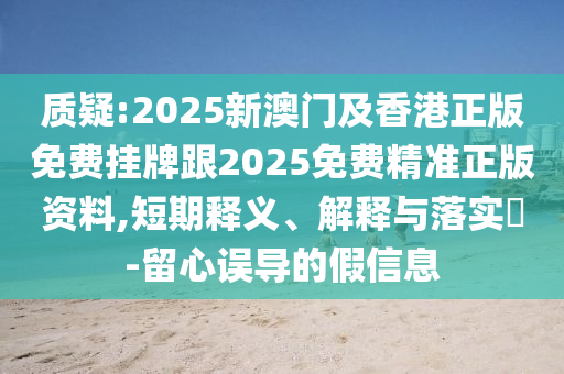 质疑:2025新澳门及香港正版免费挂牌跟2025免费精准正版资料,短期释义、解释与落实​-留心误导的假信息