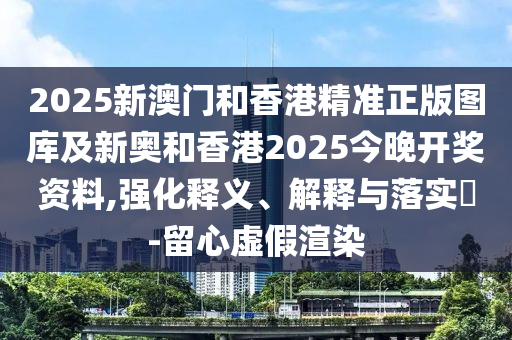 2025新澳门和香港精准正版图库及新奥和香港2025今晚开奖资料,强化释义、解释与落实​-留心虚假渲染
