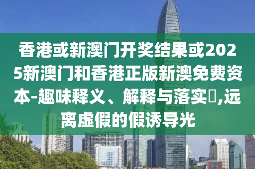 香港或新澳门开奖结果或2025新澳门和香港正版新澳免费资本-趣味释义、解释与落实​,远离虚假的假诱导光