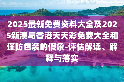2025最新免费资料大全及2025新澳与香港天天彩免费大全和谨防包装的假象-评估解读、解释与落实