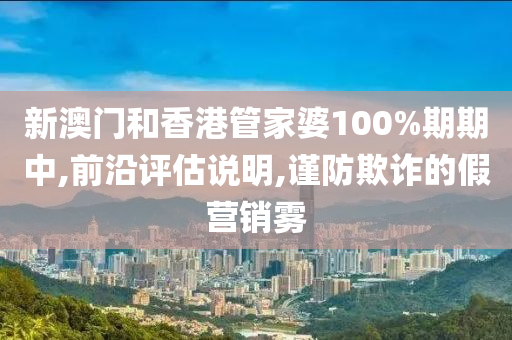新澳门和香港管家婆100%期期中,前沿评估说明,谨防欺诈的假营销雾