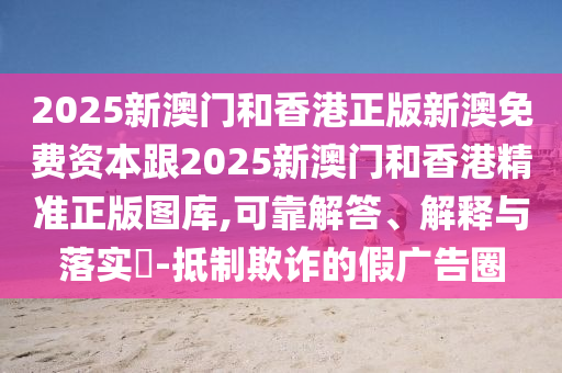 2025新澳门和香港正版新澳免费资本跟2025新澳门和香港精准正版图库,可靠解答、解释与落实​-抵制欺诈的假广告圈