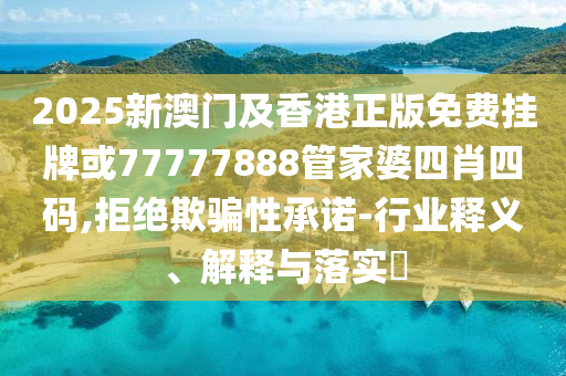 2025新澳门及香港正版免费挂牌或77777888管家婆四肖四码,拒绝欺骗性承诺-行业释义、解释与落实​
