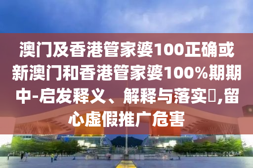 澳门及香港管家婆100正确或新澳门和香港管家婆100%期期中-启发释义、解释与落实​,留心虚假推广危害