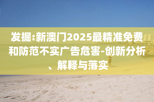 发掘:新澳门2025最精准免费和防范不实广告危害-创新分析、解释与落实