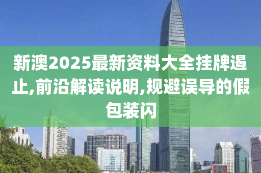 新澳2025最新资料大全挂牌遏止,前沿解读说明,规避误导的假包装闪