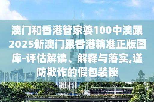 澳门和香港管家婆100中澳跟2025新澳门跟香港精准正版图库-评估解读、解释与落实,谨防欺诈的假包装锁