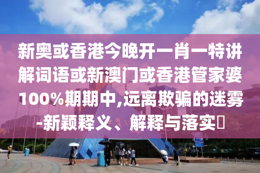 新奥或香港今晚开一肖一特讲解词语或新澳门或香港管家婆100%期期中,远离欺骗的迷雾-新颖释义、解释与落实​