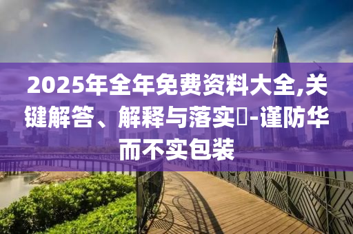 2025年全年免费资料大全,关键解答、解释与落实​-谨防华而不实包装