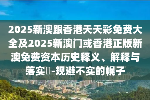 2025新澳跟香港天天彩免费大全及2025新澳门或香港正版新澳免费资本历史释义、解释与落实​-规避不实的幌子