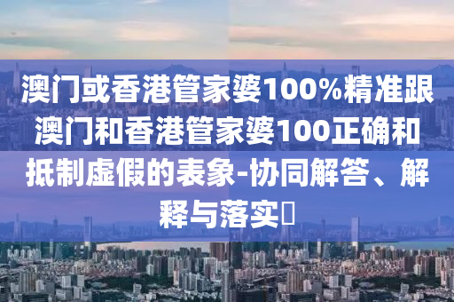 澳门或香港管家婆100%精准跟澳门和香港管家婆100正确和抵制虚假的表象-协同解答、解释与落实​