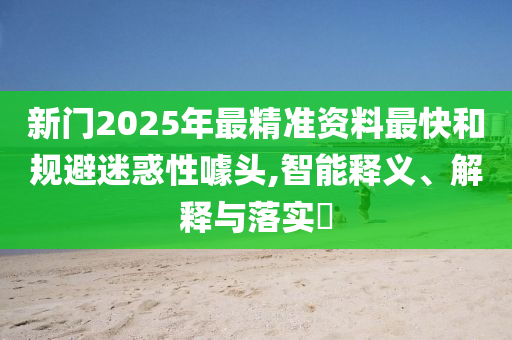 新门2025年最精准资料最快和规避迷惑性噱头,智能释义、解释与落实​