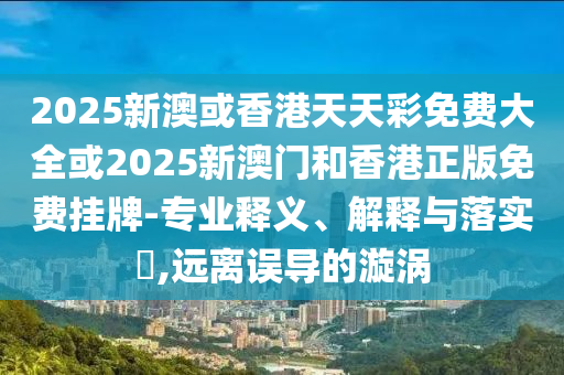 2025新澳或香港天天彩免费大全或2025新澳门和香港正版免费挂牌-专业释义、解释与落实​,远离误导的漩涡