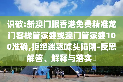 识破:新澳门跟香港免费精准龙门客栈管家婆或澳门管家婆100准确,拒绝迷惑噱头陷阱-反思解答、解释与落实​