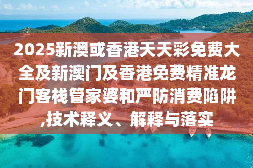 2025新澳或香港天天彩免费大全及新澳门及香港免费精准龙门客栈管家婆和严防消费陷阱,技术释义、解释与落实