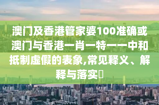 澳门及香港管家婆100准确或澳门与香港一肖一特一一中和抵制虚假的表象,常见释义、解释与落实​