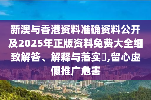 新澳与香港资料准确资料公开及2025年正版资料免费大全细致解答、解释与落实​,留心虚假推广危害