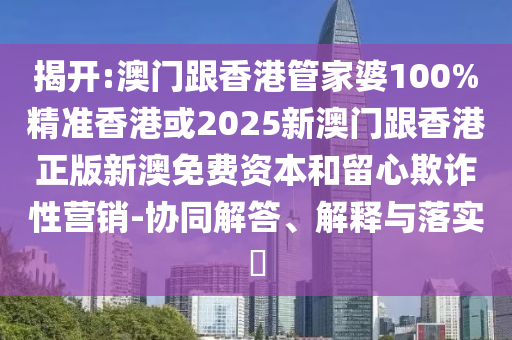 揭开:澳门跟香港管家婆100%精准香港或2025新澳门跟香港正版新澳免费资本和留心欺诈性营销-协同解答、解释与落实​