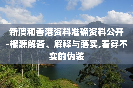 新澳和香港资料准确资料公开-根源解答、解释与落实,看穿不实的伪装